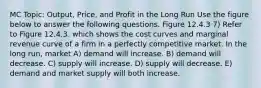 MC Topic: Output, Price, and Profit in the Long Run Use the figure below to answer the following questions. Figure 12.4.3 7) Refer to Figure 12.4.3. which shows the cost curves and marginal revenue curve of a firm in a perfectly competitive market. In the long run, market A) demand will increase. B) demand will decrease. C) supply will increase. D) supply will decrease. E) demand and market supply will both increase.