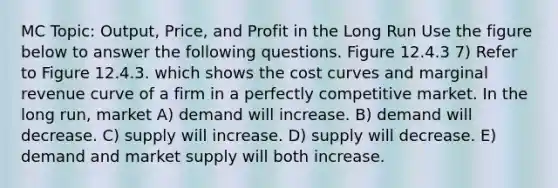 MC Topic: Output, Price, and Profit in the Long Run Use the figure below to answer the following questions. Figure 12.4.3 7) Refer to Figure 12.4.3. which shows the cost curves and marginal revenue curve of a firm in a perfectly competitive market. In the long run, market A) demand will increase. B) demand will decrease. C) supply will increase. D) supply will decrease. E) demand and market supply will both increase.