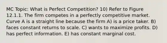 MC Topic: What is Perfect Competition? 10) Refer to Figure 12.1.1. The firm competes in a perfectly competitive market. Curve A is a straight line because the firm A) is a price taker. B) faces constant returns to scale. C) wants to maximize profits. D) has perfect information. E) has constant marginal cost.