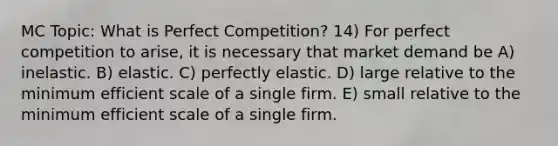 MC Topic: What is Perfect Competition? 14) For perfect competition to arise, it is necessary that market demand be A) inelastic. B) elastic. C) perfectly elastic. D) large relative to the minimum efficient scale of a single firm. E) small relative to the minimum efficient scale of a single firm.