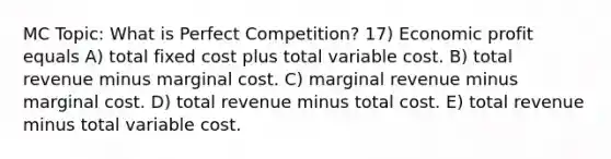 MC Topic: What is Perfect Competition? 17) Economic profit equals A) total fixed cost plus total variable cost. B) total revenue minus marginal cost. C) marginal revenue minus marginal cost. D) total revenue minus total cost. E) total revenue minus total variable cost.