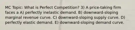 MC Topic: What is Perfect Competition? 3) A price-taking firm faces a A) perfectly inelastic demand. B) downward-sloping marginal revenue curve. C) downward-sloping supply curve. D) perfectly elastic demand. E) downward-sloping demand curve.