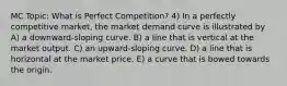 MC Topic: What is Perfect Competition? 4) In a perfectly competitive market, the market demand curve is illustrated by A) a downward-sloping curve. B) a line that is vertical at the market output. C) an upward-sloping curve. D) a line that is horizontal at the market price. E) a curve that is bowed towards the origin.