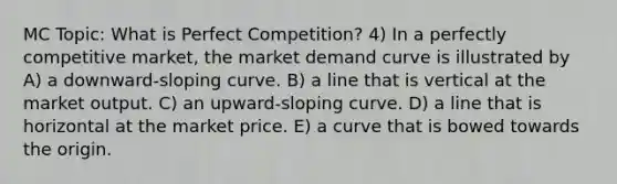 MC Topic: What is Perfect Competition? 4) In a perfectly competitive market, the market demand curve is illustrated by A) a downward-sloping curve. B) a line that is vertical at the market output. C) an upward-sloping curve. D) a line that is horizontal at the market price. E) a curve that is bowed towards the origin.