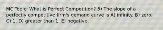 MC Topic: What is Perfect Competition? 5) The slope of a perfectly competitive firm's demand curve is A) infinity. B) zero. C) 1. D) greater than 1. E) negative.