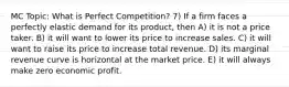 MC Topic: What is Perfect Competition? 7) If a firm faces a perfectly elastic demand for its product, then A) it is not a price taker. B) it will want to lower its price to increase sales. C) it will want to raise its price to increase total revenue. D) its marginal revenue curve is horizontal at the market price. E) it will always make zero economic profit.