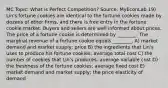 MC Topic: What is Perfect Competition? Source: MyEconLab 19) Lin's fortune cookies are identical to the fortune cookies made by dozens of other firms, and there is free entry in the fortune cookie market. Buyers and sellers are well informed about prices. The price of a fortune cookie is determined by ________. The marginal revenue of a fortune cookie equals ________. A) market demand and market supply; price B) the ingredients that Lin's uses to produce his fortune cookies; average total cost C) the number of cookies that Lin's produces; average variable cost D) the freshness of the fortune cookies; average fixed cost E) market demand and market supply; the price elasticity of demand