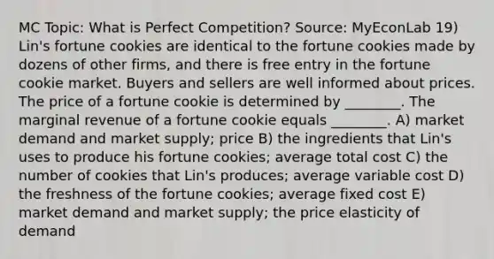 MC Topic: What is Perfect Competition? Source: MyEconLab 19) Lin's fortune cookies are identical to the fortune cookies made by dozens of other firms, and there is free entry in the fortune cookie market. Buyers and sellers are well informed about prices. The price of a fortune cookie is determined by ________. The marginal revenue of a fortune cookie equals ________. A) market demand and market supply; price B) the ingredients that Lin's uses to produce his fortune cookies; average total cost C) the number of cookies that Lin's produces; average variable cost D) the freshness of the fortune cookies; average fixed cost E) market demand and market supply; the price elasticity of demand