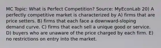 MC Topic: What is Perfect Competition? Source: MyEconLab 20) A perfectly competitive market is characterized by A) firms that are price setters. B) firms that each face a downward-sloping demand curve. C) firms that each sell a unique good or service. D) buyers who are unaware of the price charged by each firm. E) no restrictions on entry into the market.