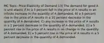 MC Topic: Price Elasticity of Demand 13) The demand for good A is unit elastic if A) a 5 percent fall in the price of A results in an infinite increase in the quantity of A demanded. B) a 5 percent rise in the price of A results in a 10 percent decrease in the quantity of A demanded. C) any increase in the price of A results in a 1 percent decrease in the quantity of A demanded. D) a 5 percent rise in the price of A results in no change in the quantity of A demanded. E) a 5 percent rise in the price of A results in a 5 percent decrease in the quantity of A demanded.