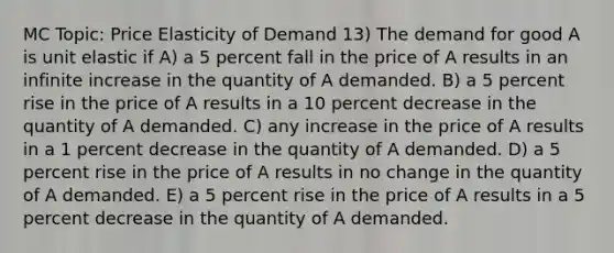 MC Topic: Price Elasticity of Demand 13) The demand for good A is unit elastic if A) a 5 percent fall in the price of A results in an infinite increase in the quantity of A demanded. B) a 5 percent rise in the price of A results in a 10 percent decrease in the quantity of A demanded. C) any increase in the price of A results in a 1 percent decrease in the quantity of A demanded. D) a 5 percent rise in the price of A results in no change in the quantity of A demanded. E) a 5 percent rise in the price of A results in a 5 percent decrease in the quantity of A demanded.