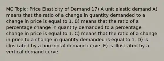 MC Topic: Price Elasticity of Demand 17) A unit elastic demand A) means that the ratio of a change in quantity demanded to a change in price is equal to 1. B) means that the ratio of a percentage change in quantity demanded to a percentage change in price is equal to 1. C) means that the ratio of a change in price to a change in quantity demanded is equal to 1. D) is illustrated by a horizontal demand curve. E) is illustrated by a vertical demand curve.