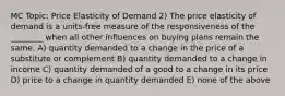 MC Topic: Price Elasticity of Demand 2) The price elasticity of demand is a units-free measure of the responsiveness of the ________ when all other influences on buying plans remain the same. A) quantity demanded to a change in the price of a substitute or complement B) quantity demanded to a change in income C) quantity demanded of a good to a change in its price D) price to a change in quantity demanded E) none of the above