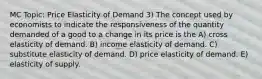 MC Topic: Price Elasticity of Demand 3) The concept used by economists to indicate the responsiveness of the quantity demanded of a good to a change in its price is the A) cross elasticity of demand. B) income elasticity of demand. C) substitute elasticity of demand. D) price elasticity of demand. E) elasticity of supply.