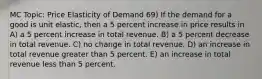 MC Topic: Price Elasticity of Demand 69) If the demand for a good is unit elastic, then a 5 percent increase in price results in A) a 5 percent increase in total revenue. B) a 5 percent decrease in total revenue. C) no change in total revenue. D) an increase in total revenue greater than 5 percent. E) an increase in total revenue less than 5 percent.