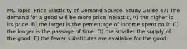 MC Topic: Price Elasticity of Demand Source: Study Guide 47) The demand for a good will be more price inelastic, A) the higher is its price. B) the larger is the percentage of income spent on it. C) the longer is the passage of time. D) the smaller the supply of the good. E) the fewer substitutes are available for the good.