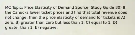 MC Topic: Price Elasticity of Demand Source: Study Guide 80) If the Canucks lower ticket prices and find that total revenue does not change, then the price elasticity of demand for tickets is A) zero. B) greater than zero but less than 1. C) equal to 1. D) greater than 1. E) negative.