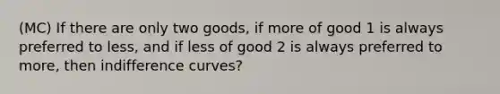 (MC) If there are only two goods, if more of good 1 is always preferred to less, and if less of good 2 is always preferred to more, then indifference curves?