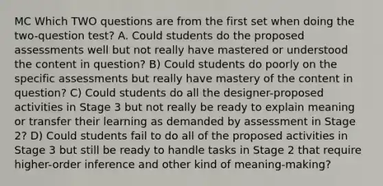 MC Which TWO questions are from the first set when doing the two-question test? A. Could students do the proposed assessments well but not really have mastered or understood the content in question? B) Could students do poorly on the specific assessments but really have mastery of the content in question? C) Could students do all the designer-proposed activities in Stage 3 but not really be ready to explain meaning or transfer their learning as demanded by assessment in Stage 2? D) Could students fail to do all of the proposed activities in Stage 3 but still be ready to handle tasks in Stage 2 that require higher-order inference and other kind of meaning-making?