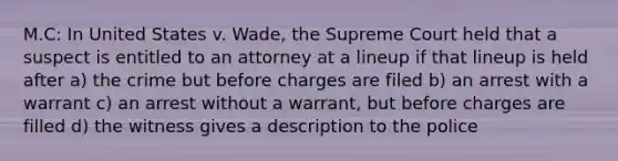 M.C: In United States v. Wade, the Supreme Court held that a suspect is entitled to an attorney at a lineup if that lineup is held after a) the crime but before charges are filed b) an arrest with a warrant c) an arrest without a warrant, but before charges are filled d) the witness gives a description to the police