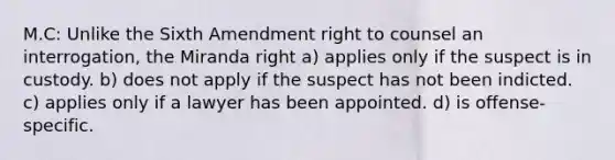 M.C: Unlike the Sixth Amendment right to counsel an interrogation, the Miranda right a) applies only if the suspect is in custody. b) does not apply if the suspect has not been indicted. c) applies only if a lawyer has been appointed. d) is offense-specific.