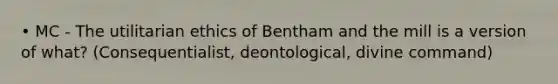 • MC - The utilitarian ethics of Bentham and the mill is a version of what? (Consequentialist, deontological, divine command)