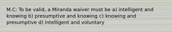 M.C: To be valid, a Miranda waiver must be a) intelligent and knowing b) presumptive and knowing c) knowing and presumptive d) intelligent and voluntary