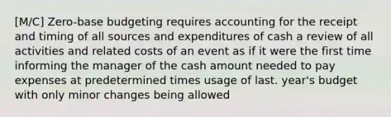 [M/C] Zero-base budgeting requires accounting for the receipt and timing of all sources and expenditures of cash a review of all activities and related costs of an event as if it were the first time informing the manager of the cash amount needed to pay expenses at predetermined times usage of last. year's budget with only minor changes being allowed