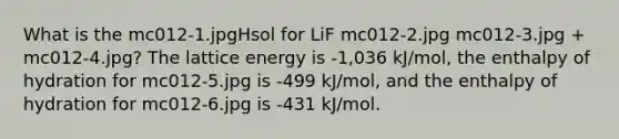 What is the mc012-1.jpgHsol for LiF mc012-2.jpg mc012-3.jpg + mc012-4.jpg? The lattice energy is -1,036 kJ/mol, the enthalpy of hydration for mc012-5.jpg is -499 kJ/mol, and the enthalpy of hydration for mc012-6.jpg is -431 kJ/mol.