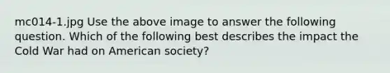 mc014-1.jpg Use the above image to answer the following question. Which of the following best describes the impact the Cold War had on American society?