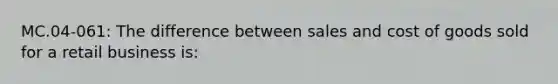 MC.04-061: The difference between sales and cost of goods sold for a retail business is: