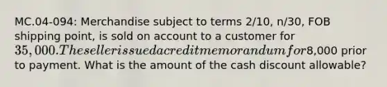 MC.04-094: Merchandise subject to terms 2/10, n/30, FOB shipping point, is sold on account to a customer for 35,000. The seller issued a credit memorandum for8,000 prior to payment. What is the amount of the cash discount allowable?