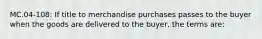 MC.04-108: If title to merchandise purchases passes to the buyer when the goods are delivered to the buyer, the terms are: