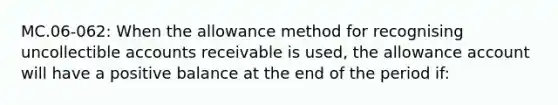 MC.06-062: When the allowance method for recognising uncollectible accounts receivable is used, the allowance account will have a positive balance at the end of the period if: