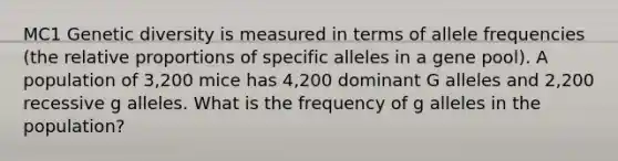 MC1 Genetic diversity is measured in terms of allele frequencies (the relative proportions of specific alleles in a gene pool). A population of 3,200 mice has 4,200 dominant G alleles and 2,200 recessive g alleles. What is the frequency of g alleles in the population?