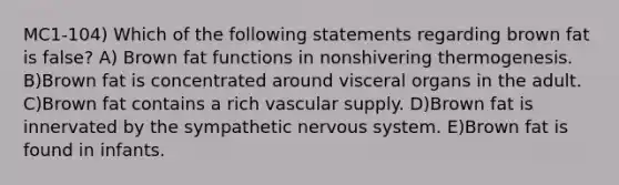 MC1-104) Which of the following statements regarding brown fat is false? A) Brown fat functions in nonshivering thermogenesis. B)Brown fat is concentrated around visceral organs in the adult. C)Brown fat contains a rich vascular supply. D)Brown fat is innervated by the sympathetic nervous system. E)Brown fat is found in infants.