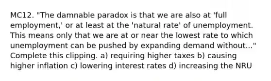 MC12. "The damnable paradox is that we are also at 'full employment,' or at least at the 'natural rate' of unemployment. This means only that we are at or near the lowest rate to which unemployment can be pushed by expanding demand without..." Complete this clipping. a) requiring higher taxes b) causing higher inflation c) lowering interest rates d) increasing the NRU