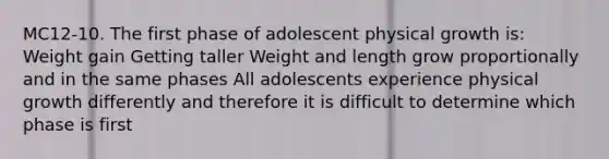 MC12-10. The first phase of adolescent physical growth is: Weight gain Getting taller Weight and length grow proportionally and in the same phases All adolescents experience physical growth differently and therefore it is difficult to determine which phase is first