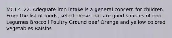 MC12.-22. Adequate iron intake is a general concern for children. From the list of foods, select those that are good sources of iron. Legumes Broccoli Poultry Ground beef Orange and yellow colored vegetables Raisins