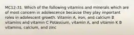 MC12-31. Which of the following vitamins and minerals which are of most concern in adolescence because they play important roles in adolescent growth. Vitamin A, iron, and calcium B vitamins and vitamin C Potassium, vitamin A, and vitamin K B vitamins, calcium, and zinc