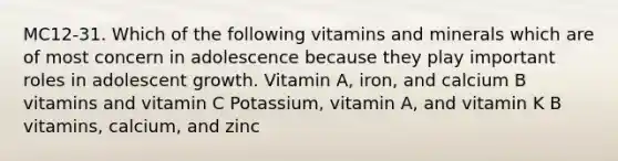 MC12-31. Which of the following vitamins and minerals which are of most concern in adolescence because they play important roles in adolescent growth. Vitamin A, iron, and calcium B vitamins and vitamin C Potassium, vitamin A, and vitamin K B vitamins, calcium, and zinc