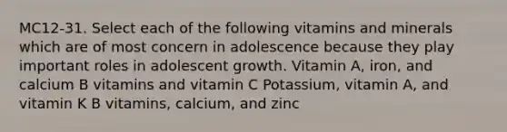 MC12-31. Select each of the following vitamins and minerals which are of most concern in adolescence because they play important roles in adolescent growth. Vitamin A, iron, and calcium B vitamins and vitamin C Potassium, vitamin A, and vitamin K B vitamins, calcium, and zinc