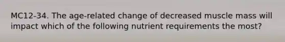 MC12-34. The age-related change of decreased muscle mass will impact which of the following nutrient requirements the most?