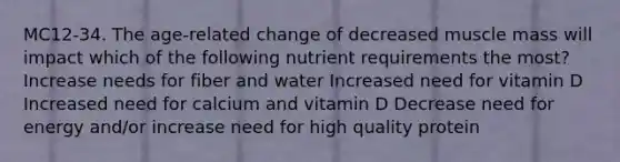 MC12-34. The age-related change of decreased muscle mass will impact which of the following nutrient requirements the most? Increase needs for fiber and water Increased need for vitamin D Increased need for calcium and vitamin D Decrease need for energy and/or increase need for high quality protein