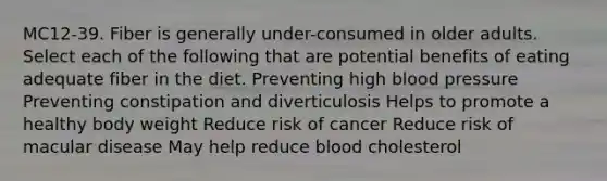 MC12-39. Fiber is generally under-consumed in older adults. Select each of the following that are potential benefits of eating adequate fiber in the diet. Preventing high blood pressure Preventing constipation and diverticulosis Helps to promote a healthy body weight Reduce risk of cancer Reduce risk of macular disease May help reduce blood cholesterol