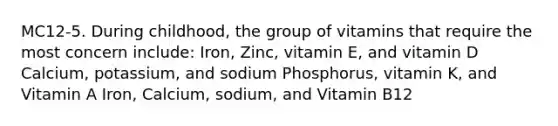 MC12-5. During childhood, the group of vitamins that require the most concern include: Iron, Zinc, vitamin E, and vitamin D Calcium, potassium, and sodium Phosphorus, vitamin K, and Vitamin A Iron, Calcium, sodium, and Vitamin B12