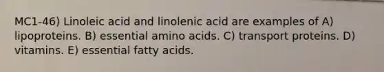 MC1-46) Linoleic acid and linolenic acid are examples of A) lipoproteins. B) essential amino acids. C) transport proteins. D) vitamins. E) essential fatty acids.