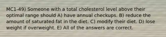 MC1-49) Someone with a total cholesterol level above their optimal range should A) have annual checkups. B) reduce the amount of saturated fat in the diet. C) modify their diet. D) lose weight if overweight. E) All of the answers are correct.