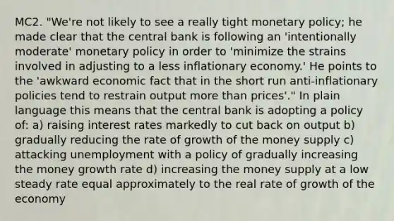 MC2. "We're not likely to see a really tight monetary policy; he made clear that the central bank is following an 'intentionally moderate' monetary policy in order to 'minimize the strains involved in adjusting to a less inflationary economy.' He points to the 'awkward economic fact that in the short run anti‐inflationary policies tend to restrain output more than prices'." In plain language this means that the central bank is adopting a policy of: a) raising interest rates markedly to cut back on output b) gradually reducing the rate of growth of the money supply c) attacking unemployment with a policy of gradually increasing the money growth rate d) increasing the money supply at a low steady rate equal approximately to the real rate of growth of the economy