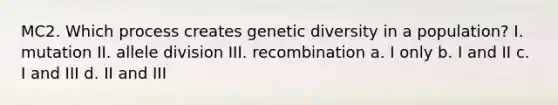 MC2. Which process creates genetic diversity in a population? I. mutation II. allele division III. recombination a. I only b. I and II c. I and III d. II and III